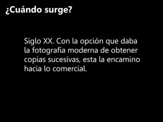 ¿Cuándo surge?
Siglo XX. Con la opción que daba
la fotografía moderna de obtener
copias sucesivas, esta la encamino
hacia lo comercial.
 