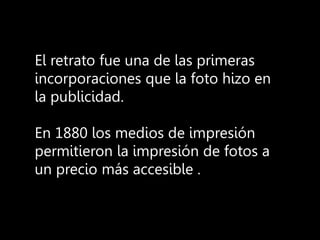 El retrato fue una de las primeras
incorporaciones que la foto hizo en
la publicidad.
En 1880 los medios de impresión
permitieron la impresión de fotos a
un precio más accesible .
 