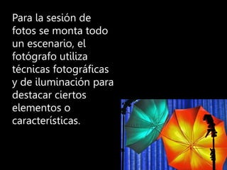 Para la sesión de
fotos se monta todo
un escenario, el
fotógrafo utiliza
técnicas fotográficas
y de iluminación para
destacar ciertos
elementos o
características.
 