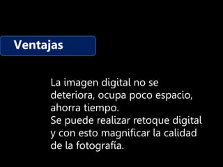 Ventajas
La imagen digital no se
deteriora, ocupa poco espacio,
ahorra tiempo.
Se puede realizar retoque digital
y con esto magnificar la calidad
de la fotografía.
 