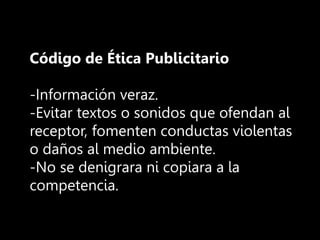 Código de Ética Publicitario
-Información veraz.
-Evitar textos o sonidos que ofendan al
receptor, fomenten conductas violentas
o daños al medio ambiente.
-No se denigrara ni copiara a la
competencia.
 