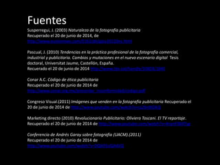 Fuentes
Susperregui, J. (2003) Naturaleza de la fotografía publicitaria
Recuperado el 20 de junio de 2014, de
http://www.euskonews.com/0161zbk/gaia16102es.html
Pascual, J. (2010) Tendencias en la práctica profesional de la fotografía comercial,
industrial y publicitaria. Cambios y mutaciones en el nuevo escenario digital Tesis
doctoral, Universitat Jaume, Castellón, España.
Recuerado el 20 de junio de 2014 http://www.tdx.cat/handle/10803/1040
Conar A.C. Código de ética publicitaria
Recuperado el 20 de junio de 2014 de
http://www.conar.org.mx/presentar_inconformidad/codigo.pdf
Congreso Visual.(2011) Imágenes que venden en la fotografía publicitaria Recuperado el
20 de junio de 2014 de http://www.youtube.com/watch?v=cs26rdIGlkQ
Marketing directo (2010) Revolucionario Publicitario: Oliviero Toscani. El TV reportaje.
Recuperado el 20 de junio de 2014 de http://www.youtube.com/watch?v=4nynF0bXTyg
Conferencia de Andrés Garay sobre fotografía (UACM).(2011)
Recuperado el 20 de junio de 2014 de
http://www.youtube.com/watch?v=DQA91oQAAVQ
 