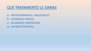 QUE TRATAMIENTO LE DARIAS
a) ANTIHISTAMINICOS + ANALGESICOS
b) ESTEROIDES TOPICOS
c) SOLAMENTE HIDRATACION
d) ANTIBIOTICOTERAPIA
 