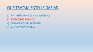 QUE TRATAMIENTO LE DARIAS
a) ANTIHISTAMINICOS + ANALGESICOS
b) ESTEROIDES TOPICOS
c) SOLAMENTE HIDRATACION
d) ANTIBIOTICOTERAPIA
 