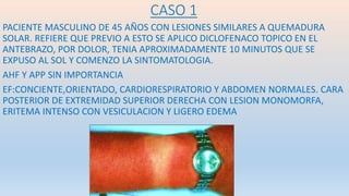 CASO 1
PACIENTE MASCULINO DE 45 AÑOS CON LESIONES SIMILARES A QUEMADURA
SOLAR. REFIERE QUE PREVIO A ESTO SE APLICO DICLOFENACO TOPICO EN EL
ANTEBRAZO, POR DOLOR, TENIA APROXIMADAMENTE 10 MINUTOS QUE SE
EXPUSO AL SOL Y COMENZO LA SINTOMATOLOGIA.
AHF Y APP SIN IMPORTANCIA
EF:CONCIENTE,ORIENTADO, CARDIORESPIRATORIO Y ABDOMEN NORMALES. CARA
POSTERIOR DE EXTREMIDAD SUPERIOR DERECHA CON LESION MONOMORFA,
ERITEMA INTENSO CON VESICULACION Y LIGERO EDEMA
 