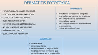 DERMATITIS FOTOTOXICA
• PREVALENCIA ALTA,MAS EN ANCIANOS
• REACCION A LA PRIMERA EXPOSICION
• LATENCIA DE MINUTOS A HORAS
• DOSIS REQUERIDA GRANDE
• ESPECTRO DE ACCION ESTRECHO (UVA1)
• NO HAY TENDENCIA A EXTENDERSE
• DAÑO CELULAR DIRECTO
• QUERATINOCITOS NECROTICOS
DIAGNOSTICO
• Antecedente
• síntomas y signos
• se confirma con la mejoría de las
lesiones al evitar al irritante que
probablemente sea el responsable
TRATAMIENTO
• Hidratantes tópicos ricos en lípidos.
• Una piel seca y con prurito: emoliente
• Para una piel seca o ligeramente
eccematosa: crema
• Para una piel moderada a severamente
seca: ungüento
• Utilizar esteroides tópicos.
 