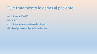 Que tratamiento le darías al paciente
a) Hidratación IV
b) V.S.O
c) Hidratantes + esteroides tópicos
d) Analgesicos + Antinflamatorios
 
