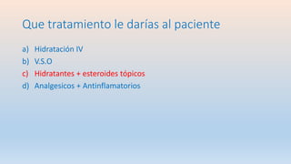 Que tratamiento le darías al paciente
a) Hidratación IV
b) V.S.O
c) Hidratantes + esteroides tópicos
d) Analgesicos + Antinflamatorios
 