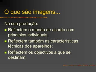 O que são imagens...
Na sua produção:
 Reflectem o mundo de acordo com
princípios individuais;
 Reflectem também as características
técnicas dos aparelhos;
 Reflectem os objectivos a que se
destinam;
 