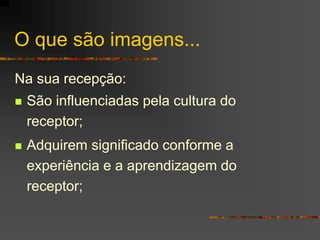 O que são imagens...
Na sua recepção:
 São influenciadas pela cultura do
receptor;
 Adquirem significado conforme a
experiência e a aprendizagem do
receptor;
 