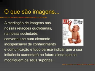 O que são imagens...
A mediação de imagens nas
nossas relações quotidianas,
na nossa sociedade,
converteu-se num elemento
indispensável de conhecimento
e comunicação e tudo parece indicar que a sua
influência aumentará no futuro ainda que se
modifiquem os seus suportes.
 