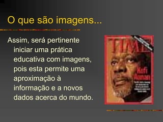 O que são imagens...
Assim, será pertinente
iniciar uma prática
educativa com imagens,
pois esta permite uma
aproximação à
informação e a novos
dados acerca do mundo.
 