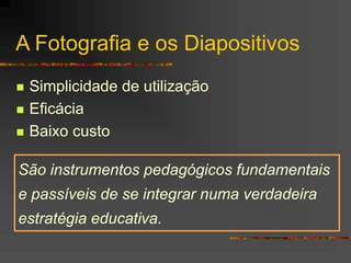 A Fotografia e os Diapositivos
 Simplicidade de utilização
 Eficácia
 Baixo custo
São instrumentos pedagógicos fundamentais
e passíveis de se integrar numa verdadeira
estratégia educativa.
 
