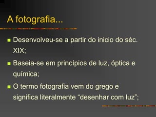 A fotografia...
 Desenvolveu-se a partir do inicio do séc.
XIX;
 Baseia-se em princípios de luz, óptica e
química;
 O termo fotografia vem do grego e
significa literalmente “desenhar com luz”;
 
