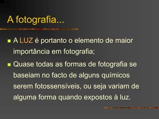 A fotografia...
 A LUZ é portanto o elemento de maior
importância em fotografia;
 Quase todas as formas de fotografia se
baseiam no facto de alguns químicos
serem fotossensíveis, ou seja variam de
alguma forma quando expostos à luz.
 
