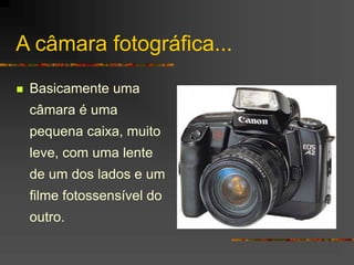 A câmara fotográfica...
 Basicamente uma
câmara é uma
pequena caixa, muito
leve, com uma lente
de um dos lados e um
filme fotossensível do
outro.
 