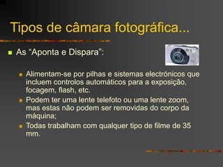 Tipos de câmara fotográfica...
 As “Aponta e Dispara”:
 Alimentam-se por pilhas e sistemas electrónicos que
incluem controlos automáticos para a exposição,
focagem, flash, etc.
 Podem ter uma lente telefoto ou uma lente zoom,
mas estas não podem ser removidas do corpo da
máquina;
 Todas trabalham com qualquer tipo de filme de 35
mm.
 