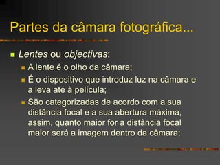 Partes da câmara fotográfica...
 Lentes ou objectivas:
 A lente é o olho da câmara;
 É o dispositivo que introduz luz na câmara e
a leva até à película;
 São categorizadas de acordo com a sua
distância focal e a sua abertura máxima,
assim, quanto maior for a distância focal
maior será a imagem dentro da câmara;
 