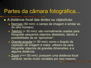 Partes da câmara fotográfica...
 A distância focal das lentes ou objectivas:
 Normais (50 mm): o campo de imagem é similar ao
do olho humano;
 Telefoto (> 50 mm): são normalmente usadas para
fotografar pequenos objectos afastados, dando a
possibilidade de os “aproximar”;
 Grande-angular (< 50 mm): como o ângulo de
captação de imagem é maior, utilizam-se para
fotografar objectos de grandes dimensões, e a
alguma distância;
 Zoom (>=< 50 mm): possuem uma distância focal
variável, sendo muito versáteis por isso mesmo;
 