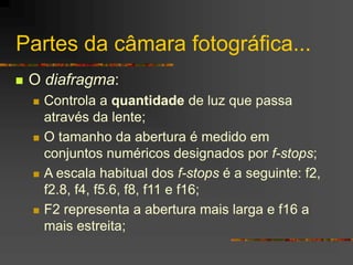 Partes da câmara fotográfica...
 O diafragma:
 Controla a quantidade de luz que passa
através da lente;
 O tamanho da abertura é medido em
conjuntos numéricos designados por f-stops;
 A escala habitual dos f-stops é a seguinte: f2,
f2.8, f4, f5.6, f8, f11 e f16;
 F2 representa a abertura mais larga e f16 a
mais estreita;
 