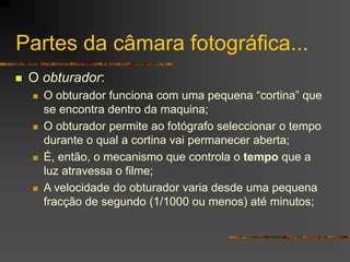Partes da câmara fotográfica...
 O obturador:
 O obturador funciona com uma pequena “cortina” que
se encontra dentro da maquina;
 O obturador permite ao fotógrafo seleccionar o tempo
durante o qual a cortina vai permanecer aberta;
 É, então, o mecanismo que controla o tempo que a
luz atravessa o filme;
 A velocidade do obturador varia desde uma pequena
fracção de segundo (1/1000 ou menos) até minutos;
 