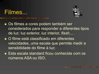Filmes...
 Os filmes a cores podem também ser
considerados para responder a diferentes tipos
de luz: luz exterior, luz interior, flash,...
 O filme está classificado em diferentes
velocidades, uma escala que permite medir a
sensibilidade do filme à luz;
 Esta escala standard ficou conhecida com os
números ASA ou ISO;
 
