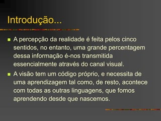 Introdução...
 A percepção da realidade é feita pelos cinco
sentidos, no entanto, uma grande percentagem
dessa informação é-nos transmitida
essencialmente através do canal visual.
 A visão tem um código próprio, e necessita de
uma aprendizagem tal como, de resto, acontece
com todas as outras linguagens, que fomos
aprendendo desde que nascemos.
 