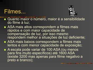 Filmes...
 Quanto maior o número, maior é a sensibilidade
do filme à luz;
 ASA mais altos correspondem a filmes mais
rápidos e com maior capacidade de
compensação de luz, por isso mesmo
respondem melhor a situações de luz deficiente;
 ASA mais baixos correspondem a filmes mais
lentos e com menor capacidade de exposição;
 A escala pode variar de 100 ASA (ou menos
para fins muito específicos) até 1600 ASA
(existe 3200 mas apenas para filme negativo a
preto e branco);
 