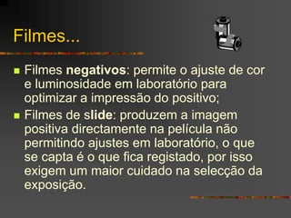 Filmes...
 Filmes negativos: permite o ajuste de cor
e luminosidade em laboratório para
optimizar a impressão do positivo;
 Filmes de slide: produzem a imagem
positiva directamente na película não
permitindo ajustes em laboratório, o que
se capta é o que fica registado, por isso
exigem um maior cuidado na selecção da
exposição.
 