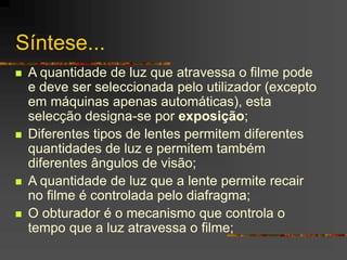 Síntese...
 A quantidade de luz que atravessa o filme pode
e deve ser seleccionada pelo utilizador (excepto
em máquinas apenas automáticas), esta
selecção designa-se por exposição;
 Diferentes tipos de lentes permitem diferentes
quantidades de luz e permitem também
diferentes ângulos de visão;
 A quantidade de luz que a lente permite recair
no filme é controlada pelo diafragma;
 O obturador é o mecanismo que controla o
tempo que a luz atravessa o filme;
 