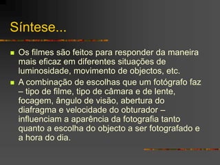 Síntese...
 Os filmes são feitos para responder da maneira
mais eficaz em diferentes situações de
luminosidade, movimento de objectos, etc.
 A combinação de escolhas que um fotógrafo faz
– tipo de filme, tipo de câmara e de lente,
focagem, ângulo de visão, abertura do
diafragma e velocidade do obturador –
influenciam a aparência da fotografia tanto
quanto a escolha do objecto a ser fotografado e
a hora do dia.
 
