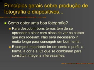 Princípios gerais sobre produção de
fotografia e diapositivos...
 Como obter uma boa fotografia?
 Para descobrir bons temas tem de se
aprender a olhar com olhos de ver as coisas
que nos rodeiam. Não será necessário ir
muito longe para conseguir um bom tema.
 É sempre importante ter em conta o perfil, a
forma, a cor e a luz que se combinam para
constituir imagens interessantes.
 