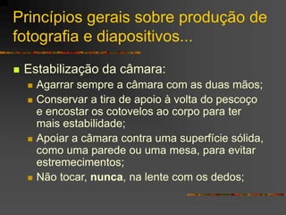 Princípios gerais sobre produção de
fotografia e diapositivos...
 Estabilização da câmara:
 Agarrar sempre a câmara com as duas mãos;
 Conservar a tira de apoio à volta do pescoço
e encostar os cotovelos ao corpo para ter
mais estabilidade;
 Apoiar a câmara contra uma superfície sólida,
como uma parede ou uma mesa, para evitar
estremecimentos;
 Não tocar, nunca, na lente com os dedos;
 