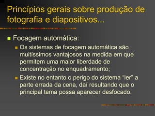 Princípios gerais sobre produção de
fotografia e diapositivos...
 Focagem automática:
 Os sistemas de focagem automática são
muitíssimos vantajosos na medida em que
permitem uma maior liberdade de
concentração no enquadramento;
 Existe no entanto o perigo do sistema “ler” a
parte errada da cena, daí resultando que o
principal tema possa aparecer desfocado.
 
