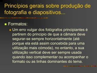 Princípios gerais sobre produção de
fotografia e diapositivos...
 Formatos:
 Um erro vulgar dos fotógrafos principiantes é
partirem do principio de que a câmara deve
segurar-se sempre horizontalmente (até
porque ela está assim concebida para uma
utilização mais cómoda), no entanto, a sua
utilização vertical deve ser sempre usada
quando isso complementar ou acompanhar o
formato ou as linhas dominantes do tema.
 