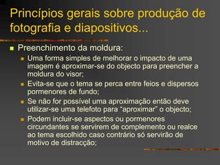Princípios gerais sobre produção de
fotografia e diapositivos...
 Preenchimento da moldura:
 Uma forma simples de melhorar o impacto de uma
imagem é aproximar-se do objecto para preencher a
moldura do visor;
 Evita-se que o tema se perca entre feios e dispersos
pormenores de fundo;
 Se não for possível uma aproximação então deve
utilizar-se uma telefoto para “aproximar” o objecto;
 Podem incluir-se aspectos ou pormenores
circundantes se servirem de complemento ou realce
ao tema escolhido caso contrário só servirão de
motivo de distracção;
 