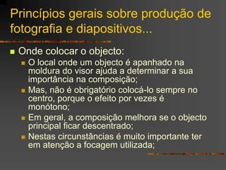 Princípios gerais sobre produção de
fotografia e diapositivos...
 Onde colocar o objecto:
 O local onde um objecto é apanhado na
moldura do visor ajuda a determinar a sua
importância na composição;
 Mas, não é obrigatório colocá-lo sempre no
centro, porque o efeito por vezes é
monótono;
 Em geral, a composição melhora se o objecto
principal ficar descentrado;
 Nestas circunstâncias é muito importante ter
em atenção a focagem utilizada;
 
