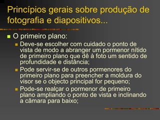 Princípios gerais sobre produção de
fotografia e diapositivos...
 O primeiro plano:
 Deve-se escolher com cuidado o ponto de
vista de modo a abranger um pormenor nítido
de primeiro plano que dê à foto um sentido de
profundidade e distância;
 Pode servir-se de outros pormenores do
primeiro plano para preencher a moldura do
visor se o objecto principal for pequeno;
 Pode-se realçar o pormenor de primeiro
plano ampliando o ponto de vista e inclinando
a câmara para baixo;
 