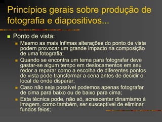 Princípios gerais sobre produção de
fotografia e diapositivos...
 Ponto de vista:
 Mesmo as mais ínfimas alterações do ponto de vista
podem provocar um grande impacto na composição
de uma fotografia;
 Quando se encontra um tema para fotografar deve
gastar-se algum tempo em deslocamentos em seu
redor a reparar como a escolha de diferentes pontos
de vista pode transformar a cena antes de decidir o
local de onde disparar;
 Caso não seja possível podemos apenas fotografar
de cima para baixo ou de baixo para cima;
 Esta técnica pode, não só, acrescentar dinamismo à
imagem, como também, ser susceptível de eliminar
fundos feios;
 