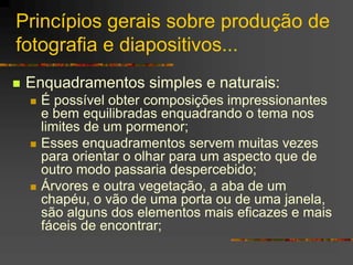 Princípios gerais sobre produção de
fotografia e diapositivos...
 Enquadramentos simples e naturais:
 É possível obter composições impressionantes
e bem equilibradas enquadrando o tema nos
limites de um pormenor;
 Esses enquadramentos servem muitas vezes
para orientar o olhar para um aspecto que de
outro modo passaria despercebido;
 Árvores e outra vegetação, a aba de um
chapéu, o vão de uma porta ou de uma janela,
são alguns dos elementos mais eficazes e mais
fáceis de encontrar;
 