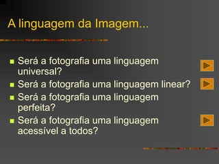 A linguagem da Imagem...
 Será a fotografia uma linguagem
universal?
 Será a fotografia uma linguagem linear?
 Será a fotografia uma linguagem
perfeita?
 Será a fotografia uma linguagem
acessível a todos?
 