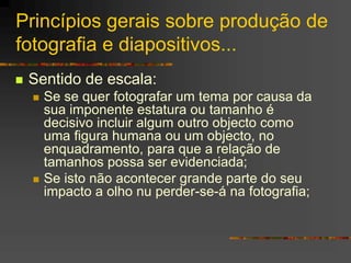 Princípios gerais sobre produção de
fotografia e diapositivos...
 Sentido de escala:
 Se se quer fotografar um tema por causa da
sua imponente estatura ou tamanho é
decisivo incluir algum outro objecto como
uma figura humana ou um objecto, no
enquadramento, para que a relação de
tamanhos possa ser evidenciada;
 Se isto não acontecer grande parte do seu
impacto a olho nu perder-se-á na fotografia;
 