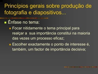 Princípios gerais sobre produção de
fotografia e diapositivos...
 Ênfase no tema:
 Focar nitidamente o tema principal para
realçar a sua importância constitui na maioria
das vezes um processo eficaz;
 Escolher exactamente o ponto de interesse é,
também, um factor de importância decisiva;
 