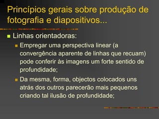 Princípios gerais sobre produção de
fotografia e diapositivos...
 Linhas orientadoras:
 Empregar uma perspectiva linear (a
convergência aparente de linhas que recuam)
pode conferir às imagens um forte sentido de
profundidade;
 Da mesma, forma, objectos colocados uns
atrás dos outros parecerão mais pequenos
criando tal ilusão de profundidade;
 