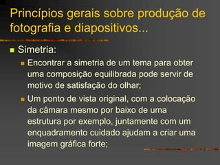 Princípios gerais sobre produção de
fotografia e diapositivos...
 Simetria:
 Encontrar a simetria de um tema para obter
uma composição equilibrada pode servir de
motivo de satisfação do olhar;
 Um ponto de vista original, com a colocação
da câmara mesmo por baixo de uma
estrutura por exemplo, juntamente com um
enquadramento cuidado ajudam a criar uma
imagem gráfica forte;
 