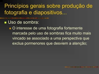 Princípios gerais sobre produção de
fotografia e diapositivos...
 Uso de sombra:
 O interesse de uma fotografia fortemente
marcada pelo uso de sombras fica muito mais
vincado se associado a uma perspectiva que
exclua pormenores que desviem a atenção;
 