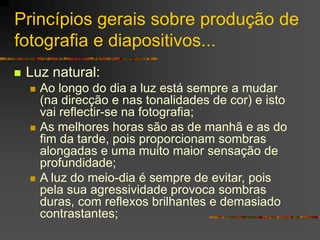 Princípios gerais sobre produção de
fotografia e diapositivos...
 Luz natural:
 Ao longo do dia a luz está sempre a mudar
(na direcção e nas tonalidades de cor) e isto
vai reflectir-se na fotografia;
 As melhores horas são as de manhã e as do
fim da tarde, pois proporcionam sombras
alongadas e uma muito maior sensação de
profundidade;
 A luz do meio-dia é sempre de evitar, pois
pela sua agressividade provoca sombras
duras, com reflexos brilhantes e demasiado
contrastantes;
 