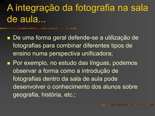 A integração da fotografia na sala
de aula...
 De uma forma geral defende-se a utilização de
fotografias para combinar diferentes tipos de
ensino numa perspectiva unificadora;
 Por exemplo, no estudo das línguas, podemos
observar a forma como a introdução de
fotografias dentro da sala de aula pode
desenvolver o conhecimento dos alunos sobre
geografia, história, etc.;
 