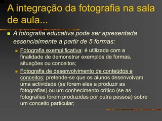 A integração da fotografia na sala
de aula...
 A fotografia educativa pode ser apresentada
essencialmente a partir de 5 formas:
 Fotografia exemplificativa: é utilizada com a
finalidade de demonstrar exemplos de formas,
situações ou conceitos;
 Fotografia de desenvolvimento de conteúdos e
conceitos: pretende-se que os alunos desenvolvam
uma actividade (se forem eles a produzir as
fotografias) ou um conhecimento crítico (se as
fotografias forem produzidas por outra pessoa) sobre
um conceito particular;
 