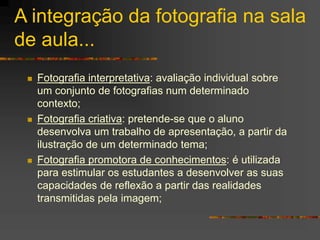 A integração da fotografia na sala
de aula...
 Fotografia interpretativa: avaliação individual sobre
um conjunto de fotografias num determinado
contexto;
 Fotografia criativa: pretende-se que o aluno
desenvolva um trabalho de apresentação, a partir da
ilustração de um determinado tema;
 Fotografia promotora de conhecimentos: é utilizada
para estimular os estudantes a desenvolver as suas
capacidades de reflexão a partir das realidades
transmitidas pela imagem;
 